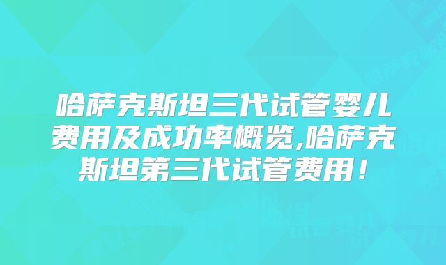 哈萨克斯坦三代试管婴儿费用及成功率概览,哈萨克斯坦第三代试管费用!