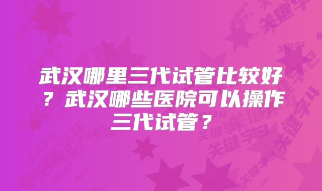 武汉哪里三代试管比较好?武汉哪些医院可以操作三代试管?