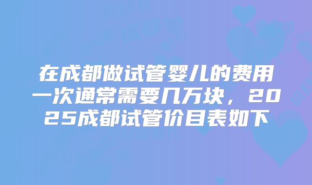 在成都做试管婴儿的费用一次通常需要几万块，2025成都试管价目表如下