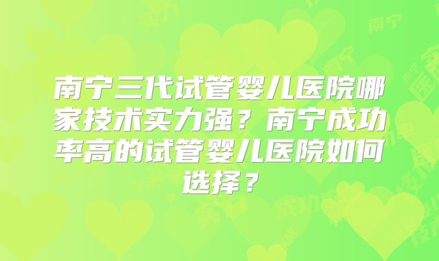 南宁三代试管婴儿医院哪家技术实力强？南宁成功率高的试管婴儿医院如何选择？