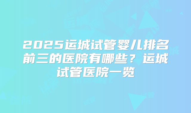 2025运城试管婴儿排名前三的医院有哪些？运城试管医院一览