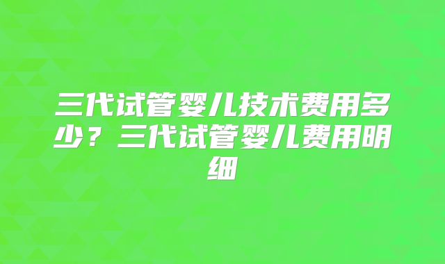 三代试管婴儿技术费用多少?三代试管婴儿费用明细