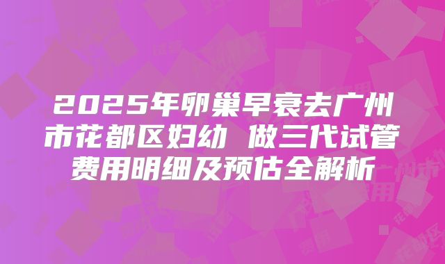 2025年卵巢早衰去广州市花都区妇幼 做三代试管费用明细及预估全解析