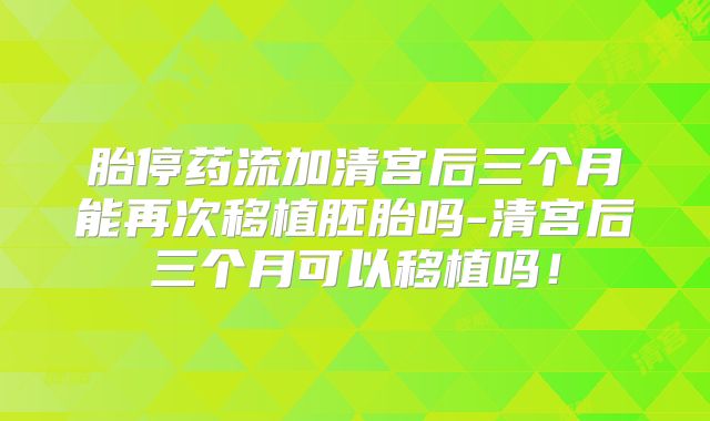 胎停药流加清宫后三个月能再次移植胚胎吗-清宫后三个月可以移植吗！