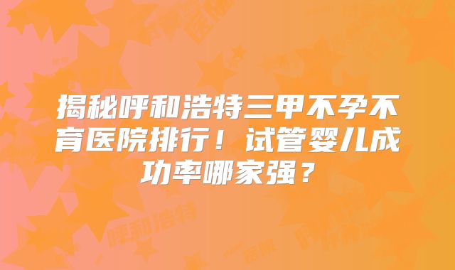 揭秘呼和浩特三甲不孕不育医院排行！试管婴儿成功率哪家强？