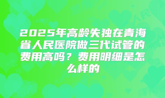 2025年高龄失独在青海省人民医院做三代试管的费用高吗?费用明细是怎么样的