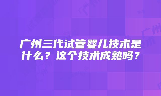 广州三代试管婴儿技术是什么？这个技术成熟吗？