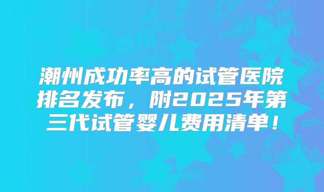 潮州成功率高的试管医院排名发布,附2025年第三代试管婴儿费用清单!