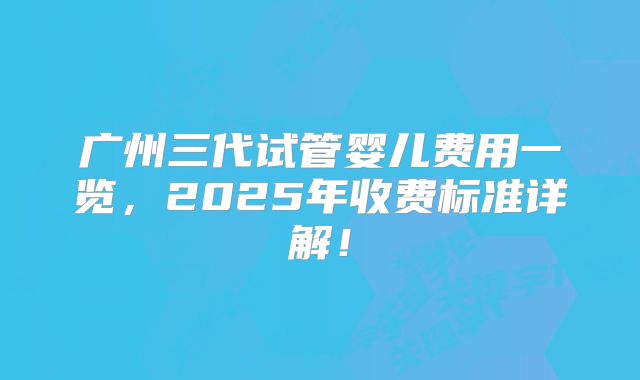 广州三代试管婴儿费用一览,2025年收费标准详解!