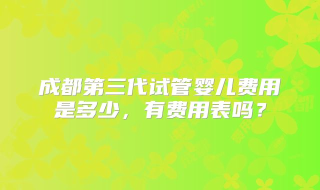 成都第三代试管婴儿费用是多少，有费用表吗？