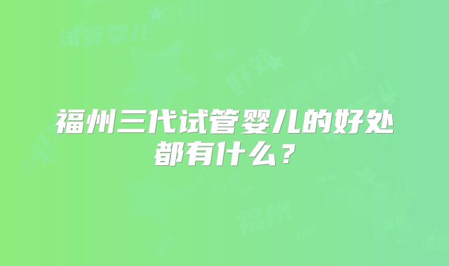 福州三代试管婴儿的好处都有什么？