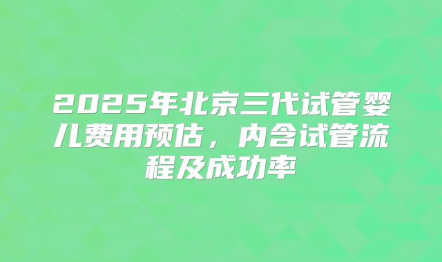 2025年北京三代试管婴儿费用预估，内含试管流程及成功率