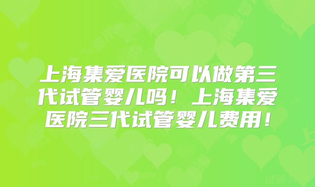 上海集爱医院可以做第三代试管婴儿吗！上海集爱医院三代试管婴儿费用！