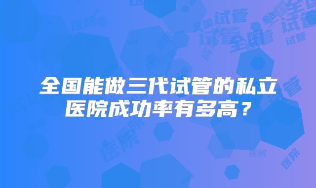 全国能做三代试管的私立医院成功率有多高？