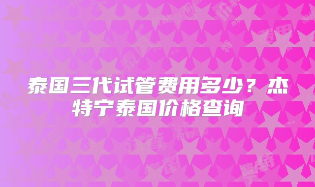 泰国三代试管费用多少?杰特宁泰国价格查询