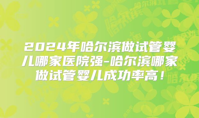 2024年哈尔滨做试管婴儿哪家医院强-哈尔滨哪家做试管婴儿成功率高！