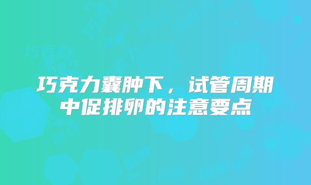 巧克力囊肿下,试管周期中促排卵的注意要点