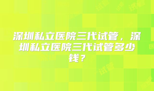 深圳私立医院三代试管,深圳私立医院三代试管多少钱?