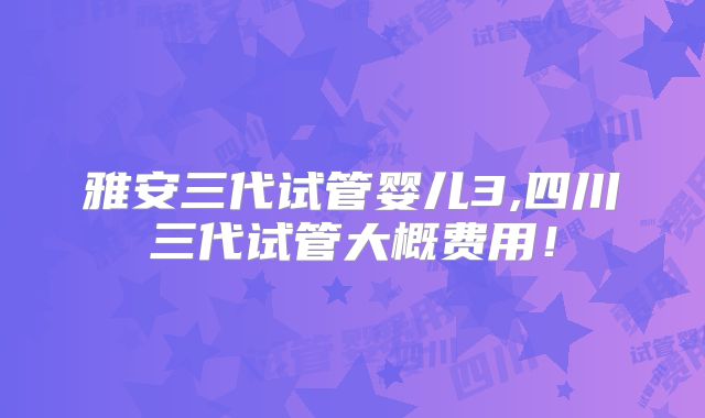 雅安三代试管婴儿3,四川三代试管大概费用!