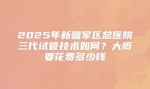 2025年新疆军区总医院三代试管技术如何？大概要花费多少钱