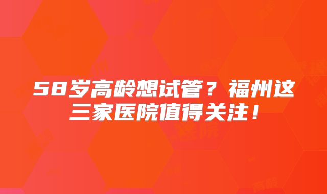 58岁高龄想试管？福州这三家医院值得关注！