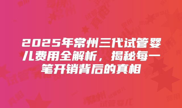 2025年常州三代试管婴儿费用全解析，揭秘每一笔开销背后的真相