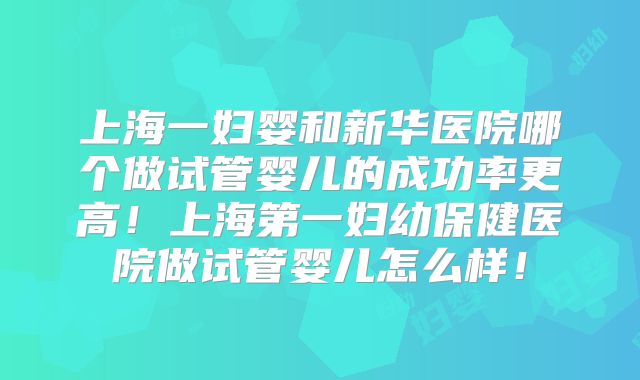 上海一妇婴和新华医院哪个做试管婴儿的成功率更高！上海第一妇幼保健医院做试管婴儿怎么样！