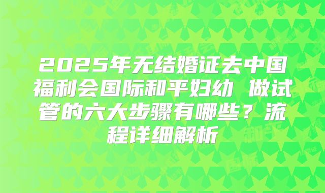 2025年无结婚证去中国福利会国际和平妇幼 做试管的六大步骤有哪些？流程详细解析