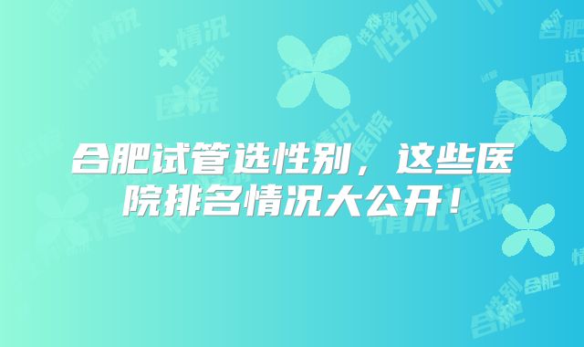 合肥试管选性别，这些医院排名情况大公开！