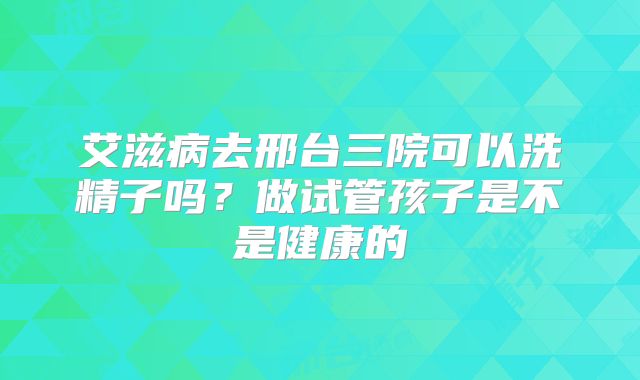 艾滋病去邢台三院可以洗精子吗？做试管孩子是不是健康的