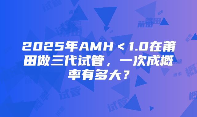 2025年AMH<1.0在莆田做三代试管,一次成概率有多大?