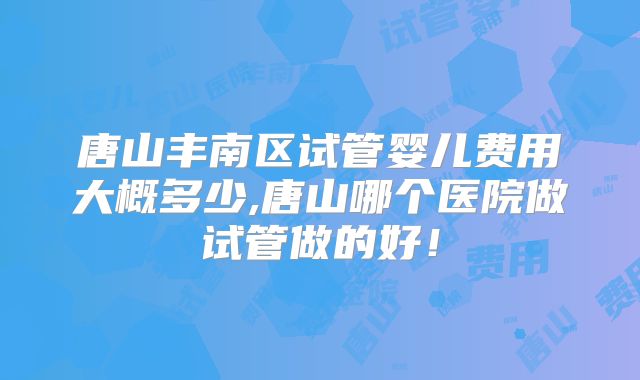 唐山丰南区试管婴儿费用大概多少,唐山哪个医院做试管做的好！