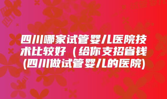 四川哪家试管婴儿医院技术比较好(给你支招省钱(四川做试管婴儿的医院)