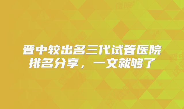 晋中较出名三代试管医院排名分享，一文就够了