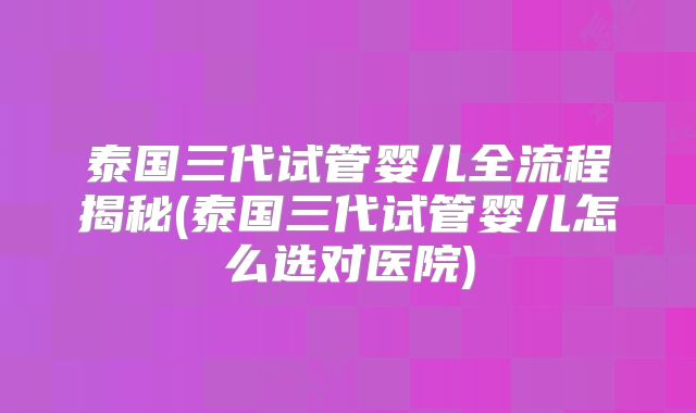 泰国三代试管婴儿全流程揭秘(泰国三代试管婴儿怎么选对医院)