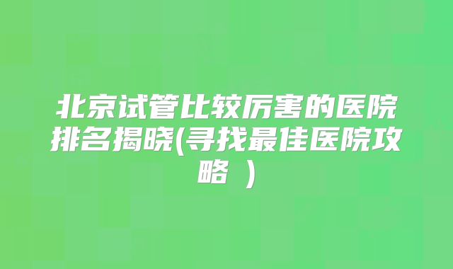 北京试管比较厉害的医院排名揭晓(寻找最佳医院攻略‌)