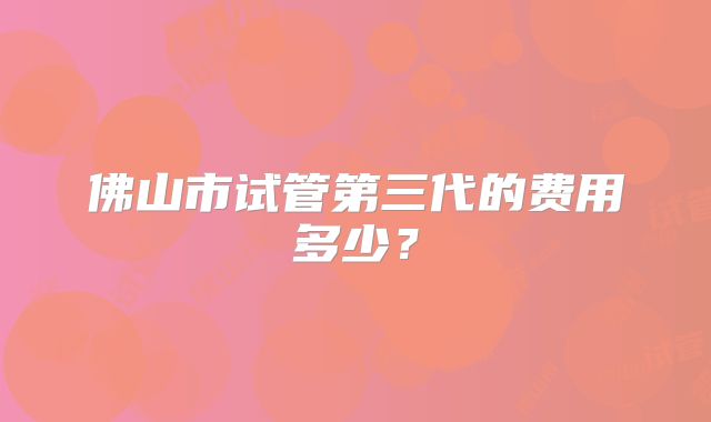 佛山市试管第三代的费用多少?