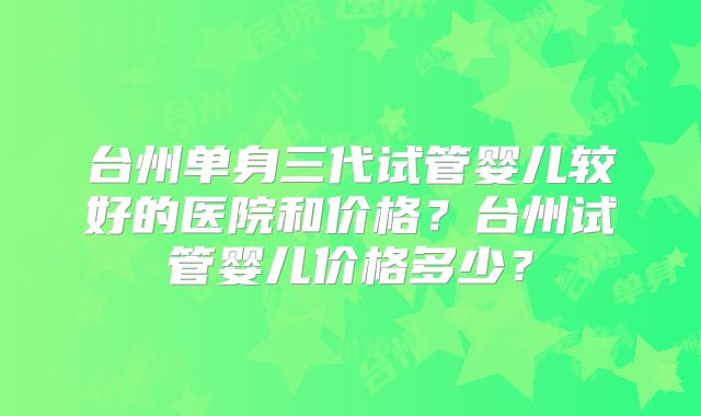 台州单身三代试管婴儿较好的医院和价格?台州试管婴儿价格多少?