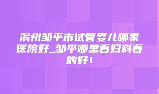 滨州邹平市试管婴儿哪家医院好_邹平哪里看妇科看的好！