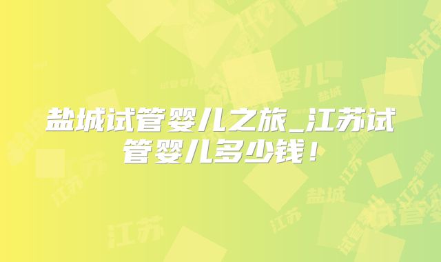 盐城试管婴儿之旅_江苏试管婴儿多少钱！