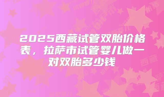 2025西藏试管双胎价格表,拉萨市试管婴儿做一对双胎多少钱