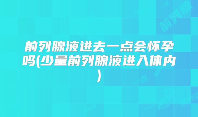 前列腺液进去一点会怀孕吗(少量前列腺液进入体内)