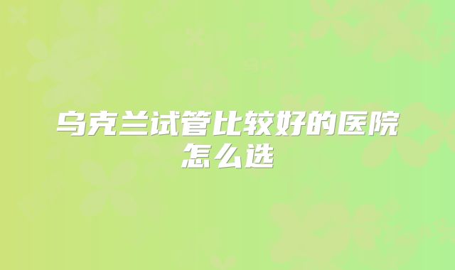 乌克兰试管比较好的医院怎么选
