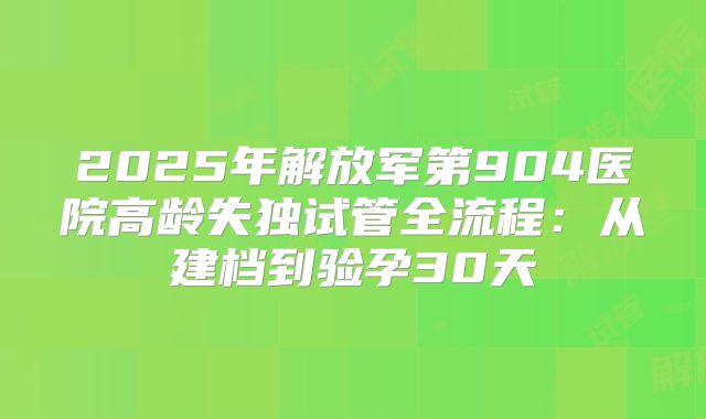 2025年解放军第904医院高龄失独试管全流程：从建档到验孕30天