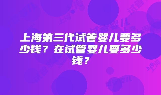 上海第三代试管婴儿要多少钱？在试管婴儿要多少钱？