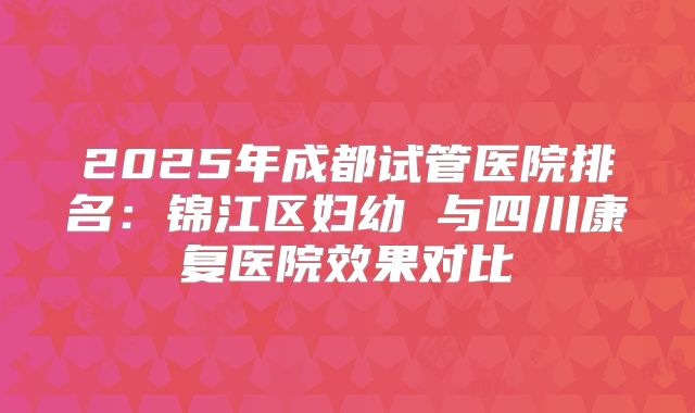 2025年成都试管医院排名:锦江区妇幼 与四川康复医院效果对比