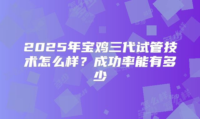 2025年宝鸡三代试管技术怎么样?成功率能有多少