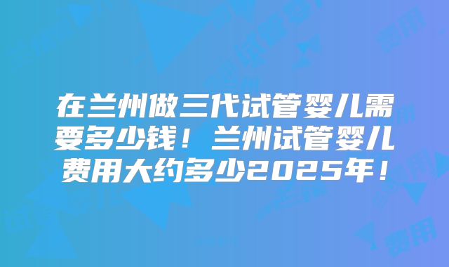 在兰州做三代试管婴儿需要多少钱！兰州试管婴儿费用大约多少2025年！