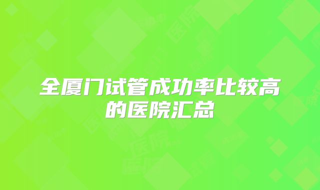 全厦门试管成功率比较高的医院汇总