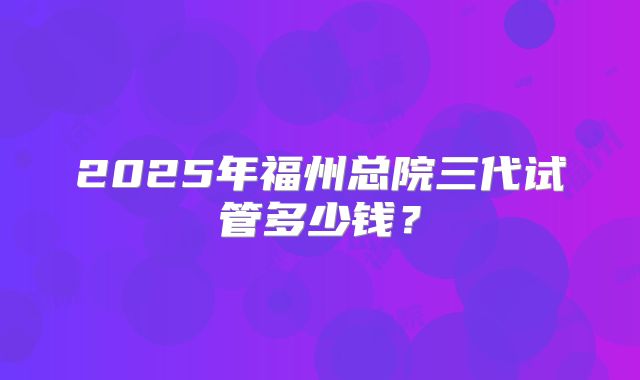 2025年福州总院三代试管多少钱？